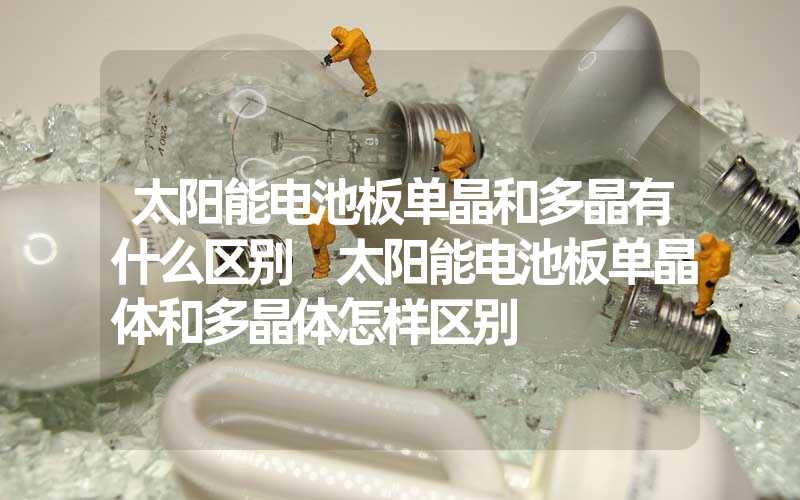 太阳能电池板单晶和多晶有什么区别 太阳能电池板单晶体和多晶体怎样区别